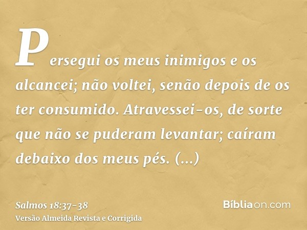 Persegui os meus inimigos e os alcancei; não voltei, senão depois de os ter consumido.Atravessei-os, de sorte que não se puderam levantar; caíram debaixo dos me