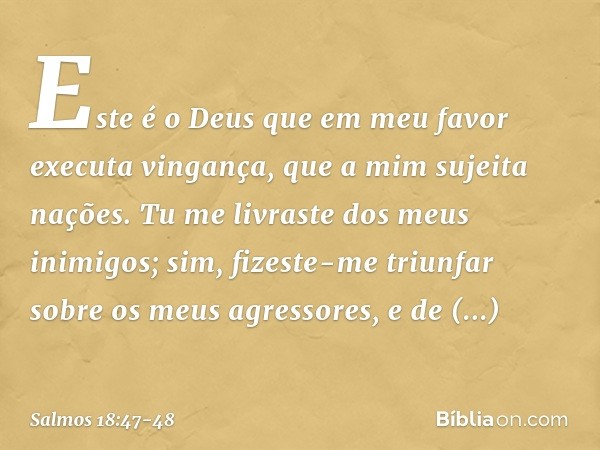 Este é o Deus que em meu favor
executa vingança,
que a mim sujeita nações. Tu me livraste dos meus inimigos;
sim, fizeste-me triunfar
sobre os meus agressores,
