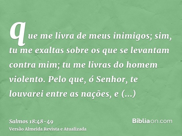 que me livra de meus inimigos; sim, tu me exaltas sobre os que se levantam contra mim; tu me livras do homem violento.Pelo que, ó Senhor, te louvarei entre as n