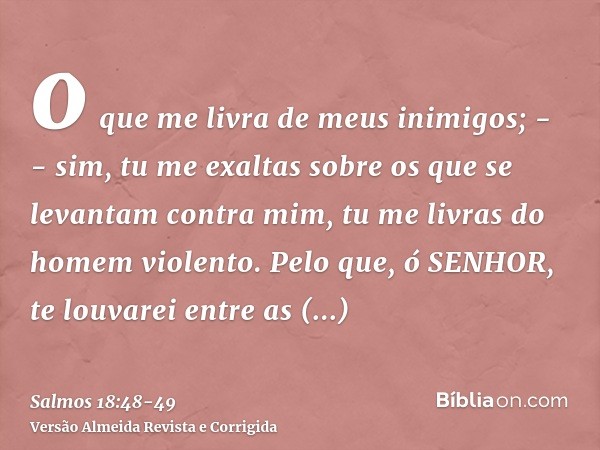 o que me livra de meus inimigos; -- sim, tu me exaltas sobre os que se levantam contra mim, tu me livras do homem violento.Pelo que, ó SENHOR, te louvarei entre