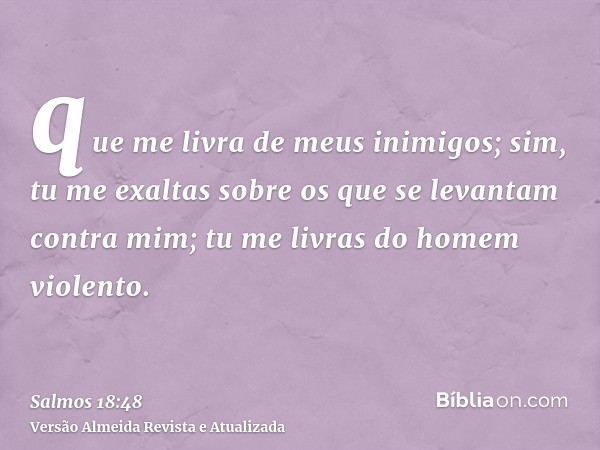 que me livra de meus inimigos; sim, tu me exaltas sobre os que se levantam contra mim; tu me livras do homem violento.