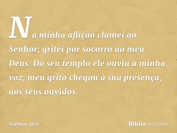 Na minha aflição clamei ao Senhor;
gritei por socorro ao meu Deus.
Do seu templo ele ouviu a minha voz;
meu grito chegou à sua presença,
aos seus ouvidos. -- Sa