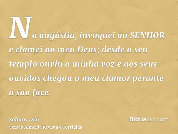 Na angústia, invoquei ao SENHOR e clamei ao meu Deus; desde o seu templo ouviu a minha voz e aos seus ouvidos chegou o meu clamor perante a sua face.