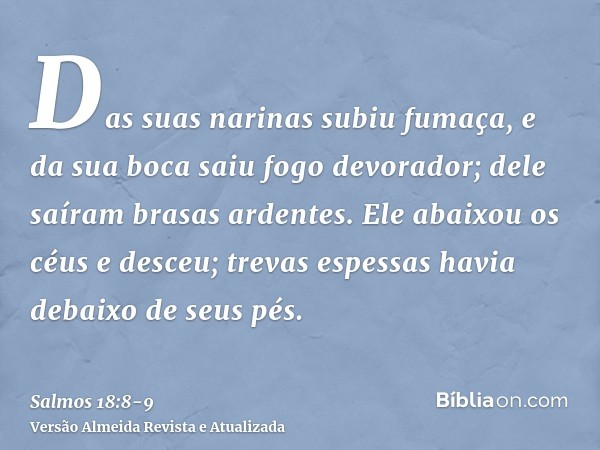 Das suas narinas subiu fumaça, e da sua boca saiu fogo devorador; dele saíram brasas ardentes.Ele abaixou os céus e desceu; trevas espessas havia debaixo de seu