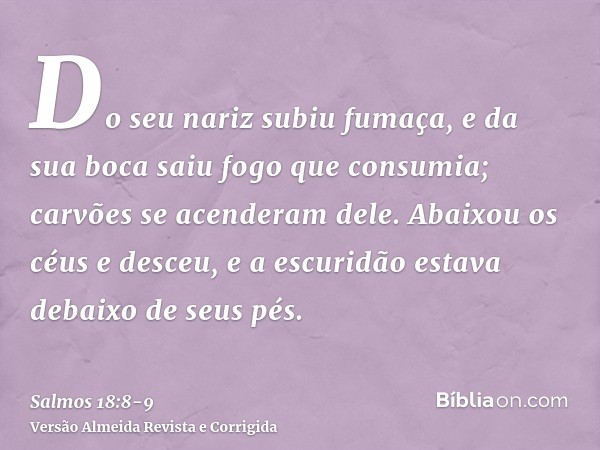 Do seu nariz subiu fumaça, e da sua boca saiu fogo que consumia; carvões se acenderam dele.Abaixou os céus e desceu, e a escuridão estava debaixo de seus pés.