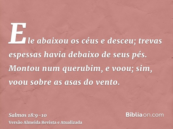 Ele abaixou os céus e desceu; trevas espessas havia debaixo de seus pés.Montou num querubim, e voou; sim, voou sobre as asas do vento.