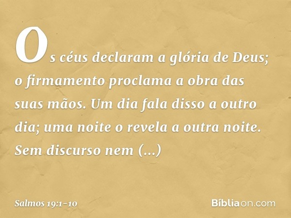 Os céus declaram a glória de Deus;
o firmamento proclama a obra das suas mãos. Um dia fala disso a outro dia;
uma noite o revela a outra noite. Sem discurso nem