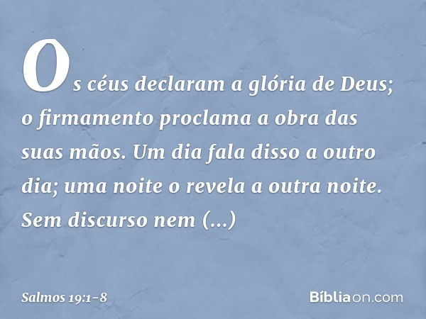 Os céus declaram a glória de Deus;
o firmamento proclama a obra das suas mãos. Um dia fala disso a outro dia;
uma noite o revela a outra noite. Sem discurso nem