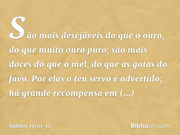 São mais desejáveis do que o ouro,
do que muito ouro puro;
são mais doces do que o mel,
do que as gotas do favo. Por elas o teu servo é advertido;
há grande rec