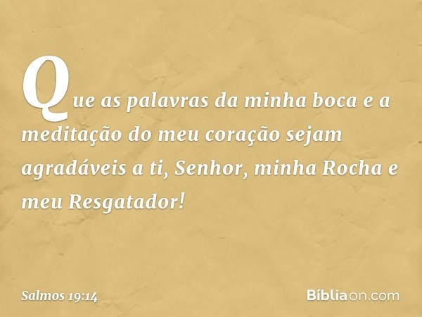 Que as palavras da minha boca
e a meditação do meu coração
sejam agradáveis a ti,
Senhor, minha Rocha e meu Resgatador! -- Salmo 19:14