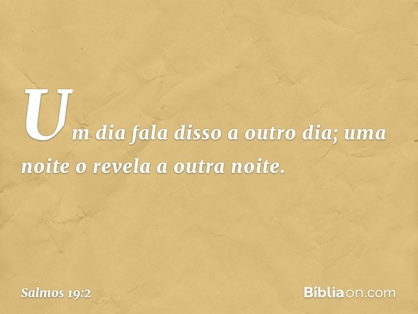 Um dia fala disso a outro dia;
uma noite o revela a outra noite. -- Salmo 19:2