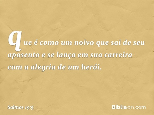 que é como um noivo que sai de seu aposento
e se lança em sua carreira
com a alegria de um herói. -- Salmo 19:5