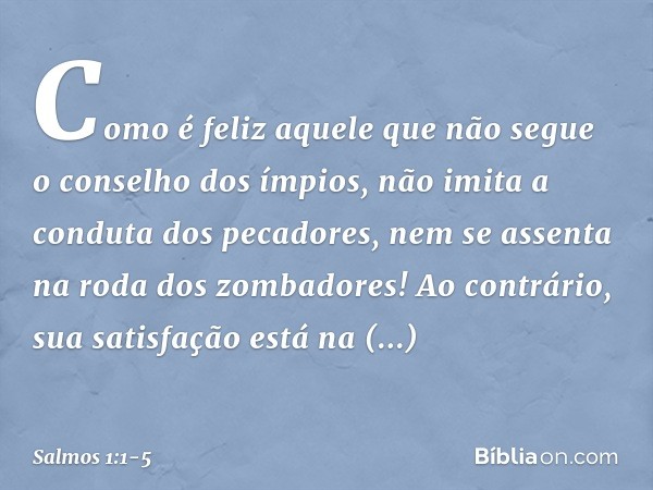 Como é feliz aquele
que não segue o conselho dos ímpios,
não imita a conduta dos pecadores,
nem se assenta na roda dos zombadores! Ao contrário, sua satisfação