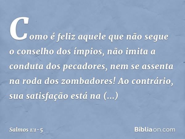 Como é feliz aquele
que não segue o conselho dos ímpios,
não imita a conduta dos pecadores,
nem se assenta na roda dos zombadores! Ao contrário, sua satisfação
