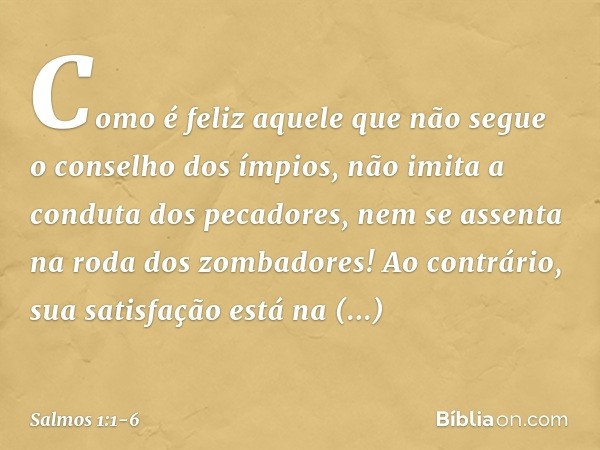 Como é feliz aquele
que não segue o conselho dos ímpios,
não imita a conduta dos pecadores,
nem se assenta na roda dos zombadores! Ao contrário, sua satisfação
