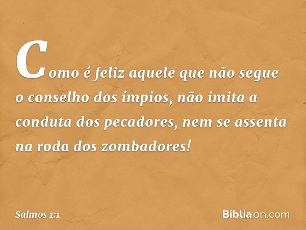 Como é feliz aquele
que não segue o conselho dos ímpios,
não imita a conduta dos pecadores,
nem se assenta na roda dos zombadores! -- Salmo 1:1