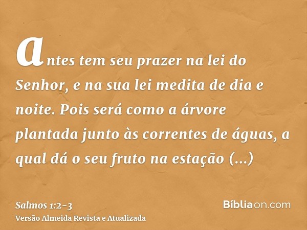 antes tem seu prazer na lei do Senhor, e na sua lei medita de dia e noite.Pois será como a árvore plantada junto às correntes de águas, a qual dá o seu fruto na