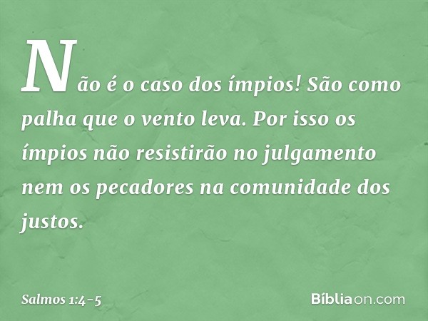 Não é o caso dos ímpios!
São como palha que o vento leva. Por isso os ímpios
não resistirão no julgamento
nem os pecadores na comunidade dos justos. -- Salmo 1: