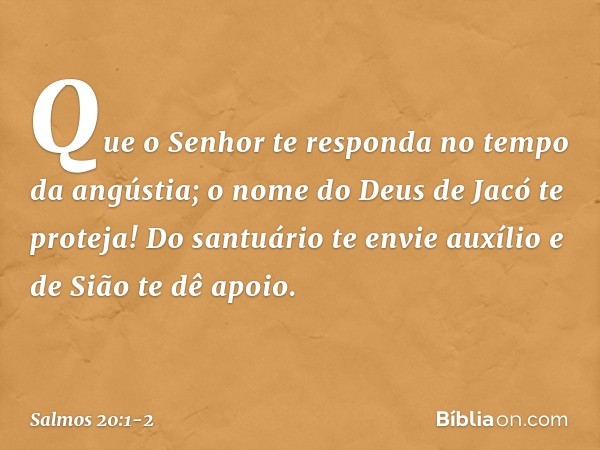 Que o Senhor te responda
no tempo da angústia;
o nome do Deus de Jacó te proteja! Do santuário te envie auxílio
e de Sião te dê apoio. -- Salmo 20:1-2