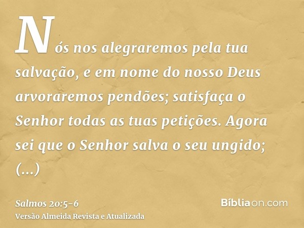 Nós nos alegraremos pela tua salvação, e em nome do nosso Deus arvoraremos pendões; satisfaça o Senhor todas as tuas petições.Agora sei que o Senhor salva o seu