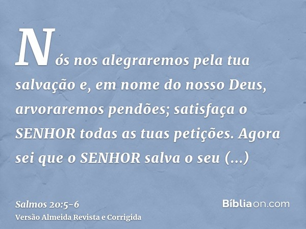 Nós nos alegraremos pela tua salvação e, em nome do nosso Deus, arvoraremos pendões; satisfaça o SENHOR todas as tuas petições.Agora sei que o SENHOR salva o se