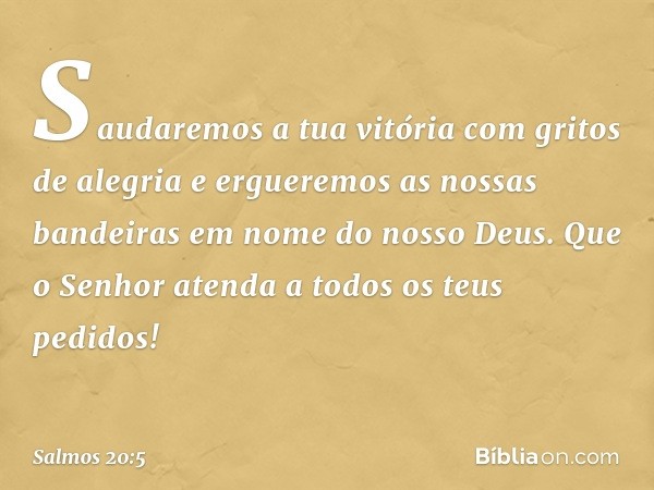 Saudaremos a tua vitória com gritos de alegria
e ergueremos as nossas bandeiras
em nome do nosso Deus.
Que o Senhor atenda a todos os teus pedidos! -- Salmo 20: