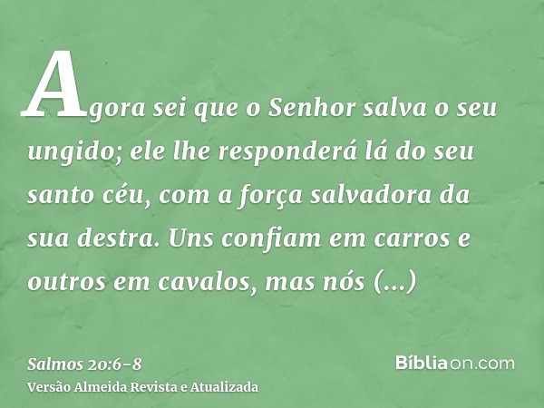 Agora sei que o Senhor salva o seu ungido; ele lhe responderá lá do seu santo céu, com a força salvadora da sua destra.Uns confiam em carros e outros em cavalos