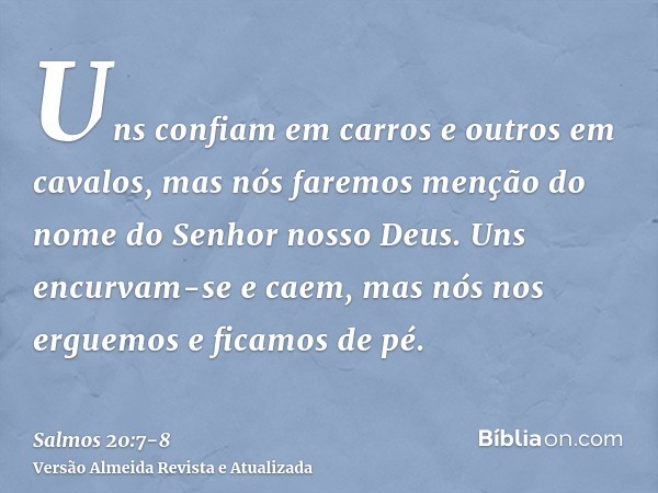 Uns confiam em carros e outros em cavalos, mas nós faremos menção do nome do Senhor nosso Deus.Uns encurvam-se e caem, mas nós nos erguemos e ficamos de pé.