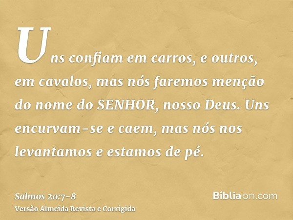 Uns confiam em carros, e outros, em cavalos, mas nós faremos menção do nome do SENHOR, nosso Deus.Uns encurvam-se e caem, mas nós nos levantamos e estamos de pé