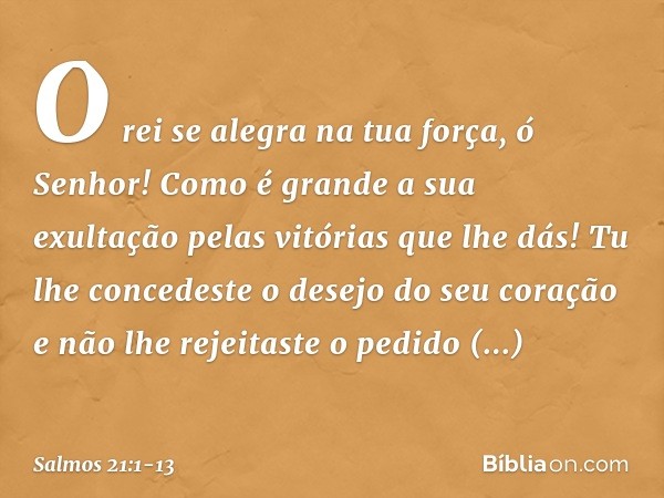 O rei se alegra na tua força, ó Senhor!
Como é grande a sua exultação
pelas vitórias que lhe dás! Tu lhe concedeste o desejo do seu coração
e não lhe rejeitaste