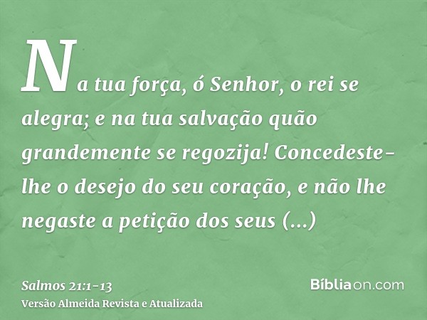 Na tua força, ó Senhor, o rei se alegra; e na tua salvação quão grandemente se regozija!Concedeste-lhe o desejo do seu coração, e não lhe negaste a petição dos 