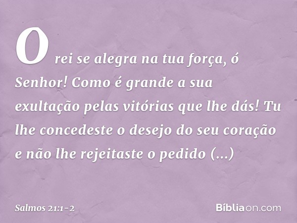 O rei se alegra na tua força, ó Senhor!
Como é grande a sua exultação
pelas vitórias que lhe dás! Tu lhe concedeste o desejo do seu coração
e não lhe rejeitaste