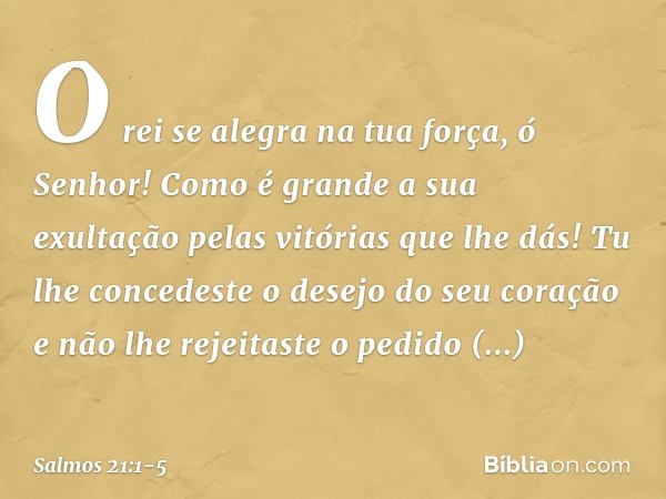 O rei se alegra na tua força, ó Senhor!
Como é grande a sua exultação
pelas vitórias que lhe dás! Tu lhe concedeste o desejo do seu coração
e não lhe rejeitaste