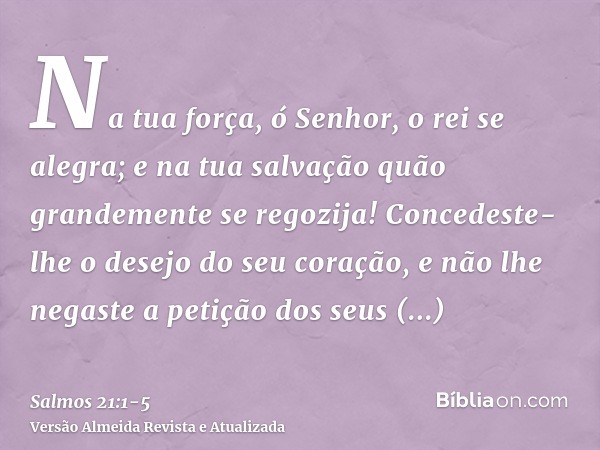 Na tua força, ó Senhor, o rei se alegra; e na tua salvação quão grandemente se regozija!Concedeste-lhe o desejo do seu coração, e não lhe negaste a petição dos 