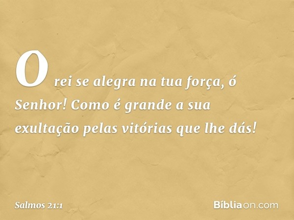 O rei se alegra na tua força, ó Senhor!
Como é grande a sua exultação
pelas vitórias que lhe dás! -- Salmo 21:1