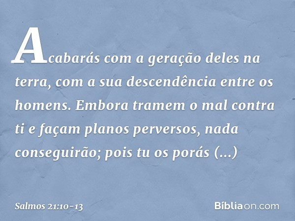 Acabarás com a geração deles na terra,
com a sua descendência entre os homens. Embora tramem o mal contra ti
e façam planos perversos,
nada conseguirão; pois tu