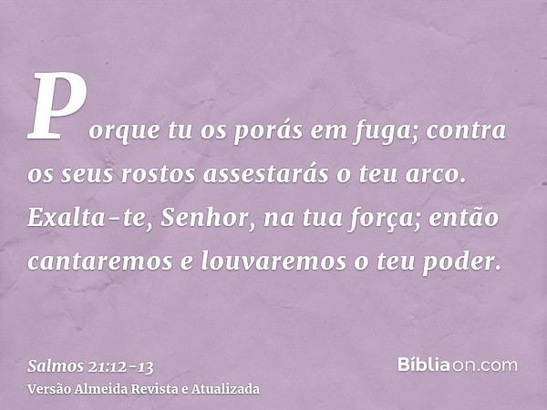 Porque tu os porás em fuga; contra os seus rostos assestarás o teu arco.Exalta-te, Senhor, na tua força; então cantaremos e louvaremos o teu poder.