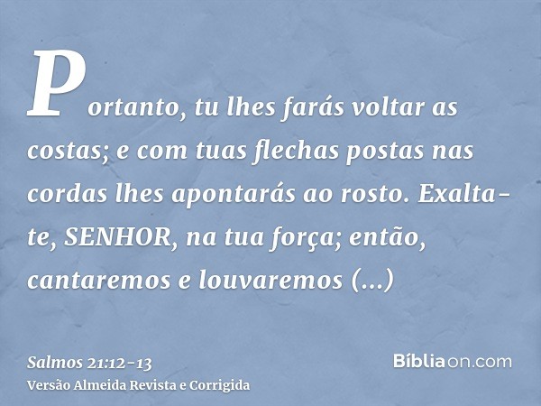 Portanto, tu lhes farás voltar as costas; e com tuas flechas postas nas cordas lhes apontarás ao rosto.Exalta-te, SENHOR, na tua força; então, cantaremos e louv