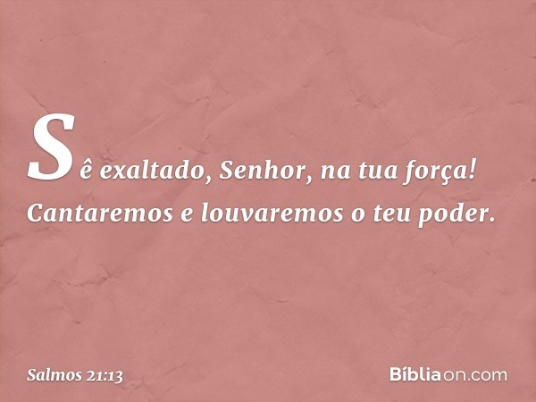 Sê exaltado, Senhor, na tua força!
Cantaremos e louvaremos o teu poder. -- Salmo 21:13