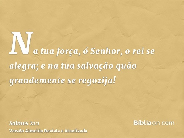 Na tua força, ó Senhor, o rei se alegra; e na tua salvação quão grandemente se regozija!