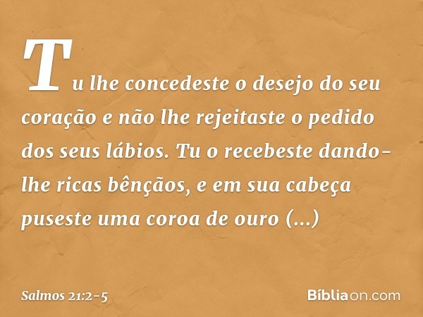 Tu lhe concedeste o desejo do seu coração
e não lhe rejeitaste o pedido
dos seus lábios. Tu o recebeste dando-lhe ricas bênçãos,
e em sua cabeça
puseste uma cor