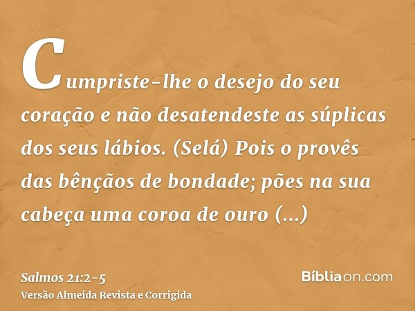 Cumpriste-lhe o desejo do seu coração e não desatendeste as súplicas dos seus lábios. (Selá)Pois o provês das bênçãos de bondade; pões na sua cabeça uma coroa d