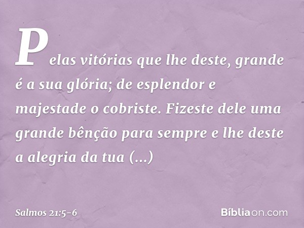 Pelas vitórias que lhe deste,
grande é a sua glória;
de esplendor e majestade o cobriste. Fizeste dele uma grande bênção para sempre
e lhe deste a alegria da tu