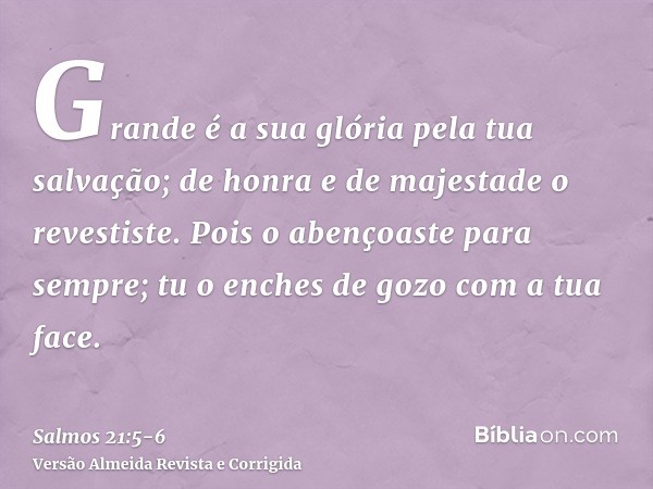 Grande é a sua glória pela tua salvação; de honra e de majestade o revestiste.Pois o abençoaste para sempre; tu o enches de gozo com a tua face.