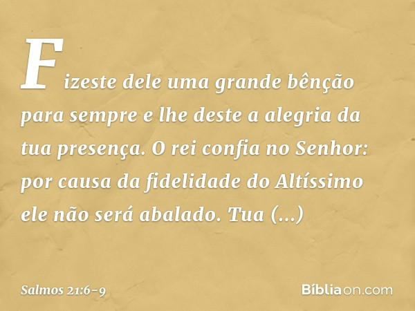 Fizeste dele uma grande bênção para sempre
e lhe deste a alegria da tua presença. O rei confia no Senhor:
por causa da fidelidade do Altíssimo
ele não será abal