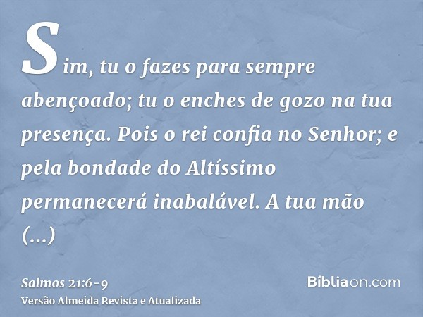 Sim, tu o fazes para sempre abençoado; tu o enches de gozo na tua presença.Pois o rei confia no Senhor; e pela bondade do Altíssimo permanecerá inabalável.A tua