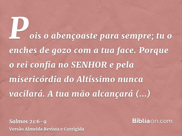 Pois o abençoaste para sempre; tu o enches de gozo com a tua face.Porque o rei confia no SENHOR e pela misericórdia do Altíssimo nunca vacilará.A tua mão alcanç
