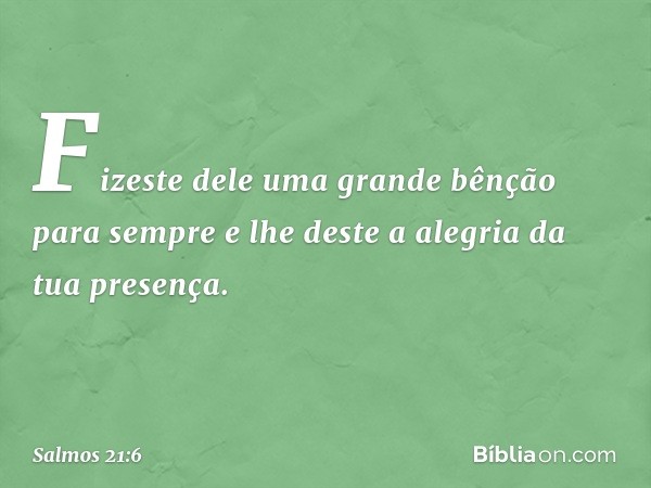 Fizeste dele uma grande bênção para sempre
e lhe deste a alegria da tua presença. -- Salmo 21:6