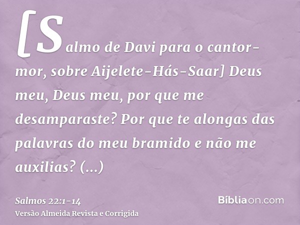 [Salmo de Davi para o cantor-mor, sobre Aijelete-Hás-Saar] Deus meu, Deus meu, por que me desamparaste? Por que te alongas das palavras do meu bramido e não me 