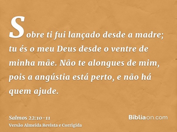 Sobre ti fui lançado desde a madre; tu és o meu Deus desde o ventre de minha mãe.Não te alongues de mim, pois a angústia está perto, e não há quem ajude.